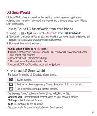 LG SmartWorld
LG SmartWorld offers an assortment of exciting content - games, applications,
wallpaper and ringtones - giving LG phone users the chance to enjoy richer "Mobile
Life" experiences.

How to Get to LG SmartWorld from Your Phone
1 Tap
> > Apps tab > tap the
icon to access LG SmartWorld.
2 Tap Sign in and enter ID/PW for LG SmartWorld. If you have not signed up yet, tap
Register to receive your LG SmartWorld membership.
3 Download the content you want.
NOTE: What if there is no
icon?
1 Using a mobile Web browser, access LG SmartWorld (www.lgworld.com)
and select your country.
2 Download the LG SmartWorld App.
3 Run and install the downloaded file.
4 Access LG SmartWorld by tapping the
icon.

How to use LG SmartWorld
Participate in monthly LG SmartWorld promotions.
Search content.
Find content by category (e.g. Games, Education, Entertainment etc).
List of downloaded/to-be updated content.
Try the easy "Menu" buttons to find what you’re looking for fast.
Apps for you – Recommended content based on your previous choices.
Settings – Set Profile and Display.
Sign in – Set your ID and Password.
Try other useful functions as well. (Content Detail screen)
69

 