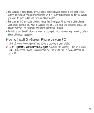 File transfer (mobile phone to PC): sends files from your mobile phone (e.g. photos,
videos, music and Polaris Office files) to your PC. Simply right-click on the file which
you want to send to PC and click on "Save to PC".
File transfer (PC to mobile phone): sends files from your PC to your mobile phone.
Just select the files you wish to transfer and drag and drop them into the On-Screen
Phone window. The files sent are stored in internal SD card.
Real-time event notifications: prompts a pop-up to inform you of any incoming calls or
text/multimedia messages.

How to install On-Screen Phone on your PC
1 Visit LG Home (www.lg.com) and select a country of your choice.
2 Go to Support > Mobile Phone Support > Select the Model (LG-D802) > Click
OSP ( On-Screen Phone ) to download. You can install the On-Screen Phone on
your PC.

71

 
