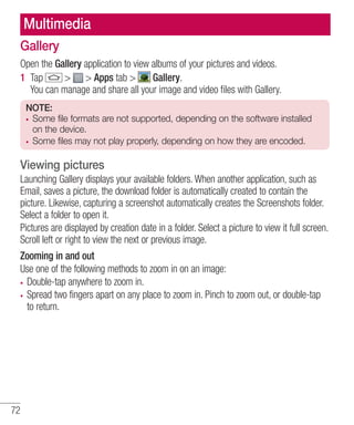 Multimedia
Gallery
Open the Gallery application to view albums of your pictures and videos.
1 Tap
> > Apps tab >
Gallery.
You can manage and share all your image and video ﬁles with Gallery.
NOTE:
Some file formats are not supported, depending on the software installed
on the device.
Some files may not play properly, depending on how they are encoded.

Viewing pictures
Launching Gallery displays your available folders. When another application, such as
Email, saves a picture, the download folder is automatically created to contain the
picture. Likewise, capturing a screenshot automatically creates the Screenshots folder.
Select a folder to open it.
Pictures are displayed by creation date in a folder. Select a picture to view it full screen.
Scroll left or right to view the next or previous image.
Zooming in and out
Use one of the following methods to zoom in on an image:
Double-tap anywhere to zoom in.
Spread two fingers apart on any place to zoom in. Pinch to zoom out, or double-tap
to return.

72

 