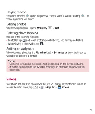 Playing videos
Video files show the
icon in the preview. Select a video to watch it and tap
Videos application will launch.

. The

Editing photos
When viewing an photo, tap the Menu key

> Edit.

Deleting photos/videos
Use one of the following methods:
In a folder, tap
and select photos/videos by ticking, and then tap on Delete.
When viewing a photo/Video, tap .

Setting as wallpaper
When viewing a photo, tap the Menu key
wallpaper or assign to a contact.

> Set image as to set the image as

NOTE:
Some file formats are not supported, depending on the device software.
If the file size exceeds the available memory, an error can occur when you
open files.

Videos
Your phone has a built-in video player that lets you play all of your favorite videos. To
access the video player, tap
> > Apps tab >
Videos.

73

 