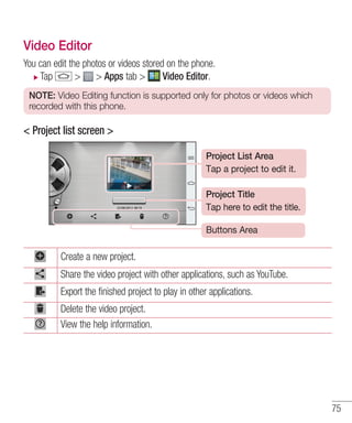 Video Editor
You can edit the photos or videos stored on the phone.
Tap
> > Apps tab >
Video Editor.
NOTE: Video Editing function is supported only for photos or videos which
recorded with this phone.

< Project list screen >
Project List Area
Tap a project to edit it.
Project Title
Tap here to edit the title.
Buttons Area

Create a new project.
Share the video project with other applications, such as YouTube.
Export the finished project to play in other applications.
Delete the video project.
View the help information.

75

 