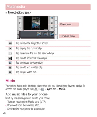 Multimedia
< Project edit screen >

Viewer area

Timeline area

Tap to view the Project list screen.
Tap to play the current clip.
Tap to remove the last the selected clip.
Tap to add additional video clips.
Tap to choose to video style.
Tap to add text in video clip.
Tap to split video clip.

Music
Your phone has a built-in music player that lets you play all your favorite tracks. To
access the music player, tap
> > Apps tab > Music.

Add music files to your phone
Start by transferring music files to your phone:
Transfer music using Media sync (MTP).
Download from the wireless Web.
Synchronize your phone to a computer.
76

 