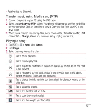 Receive files via Bluetooth.

Transfer music using Media sync (MTP)
1 Connect the phone to your PC using the USB cable.
2 Select the Media sync (MTP) option. Your phone will appear as another hard drive
on your computer. Click on the drive to view it. Copy the ﬁles from your PC to the
drive folder.
3 When you’re ﬁnished transferring ﬁles, swipe down on the Status Bar and tap USB
connected > Charge phone. You may now safely unplug your device.

Playing a song
1 Tap
> > Apps tab > Music.
2 Tap Songs.
3 Select the song you want to play.
Tap to pause playback.
Tap to resume playback.
Tap to skip to the next track in the album, playlist, or shuffle. Touch and hold
to fast forward.
Tap to restart the current track or skip to the previous track in the album,
playlist, or shuffle. Touch and hold to rewind.
Tap to display the Volume slider bar, then adjust the playback volume on the
slider bar.
Tap to set audio effects.
Tap to find the files with YouTube.
Tap to open the current playlist.
Tap to add the song to your favourites.
77

 