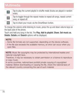 Multimedia
Tap to play the current playlist in shuffle mode (tracks are played in random
order).
Tap to toggle through the repeat modes to repeat all songs, repeat current
song, or repeat off.
Tap to share your music via the SmartShare funtion.
To change the volume while listening to music, press the up and down volume keys on
the back side of the phone.
Touch and hold any song in the list. The Play, Add to playlist, Share, Set music as,
Delete, Details and Search options will be displayed.
NOTE:
Some file formats are not supported, depending on the device software.
If the file size exceeds the available memory, an error can occur when you
open files.
NOTE: Music file copyrights may be protected by international treaties and
national copyright laws.
Therefore, it may be necessary to obtain permission or a licence to reproduce
or copy music.
In some countries, national laws prohibit private copying of copyrighted
material. Before downloading or copying the file, check the national laws of
the relevant country concerning the use of such material.

78

 