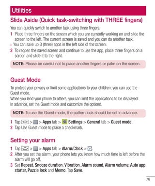Utilities
Slide Aside (Quick task-switching with THREE fingers)
You can quickly switch to another task using three fingers.
1 Place three ﬁngers on the screen which you are currently working on and slide the
screen to the left. The current screen is saved and you can do another task.
You can save up 3 (three) apps in the left side of the screen.
2 To reopen the saved screen and continue to use the app, place three ﬁngers on a
screen and slide it to the right.
NOTE: Please be careful not to place another fingers or palm on the screen.

Guest Mode
To protect your privacy or limit some applications to your children, you can use the
Guest mode.
When you lend your phone to others, you can limit the applications to be displayed.
In advance, set the Guest mode and customize the options.
NOTE: To use the Guest mode, the pattern lock should be set in advance.

1 Tap
> > Apps tab >
Settings > General tab > Guest mode.
2 Tap Use Guest mode to place a checkmark.

Setting your alarm
1 Tap
> > Apps tab > Alarm/Clock > .
2 After you set the alarm, your phone lets you know how much time is left before the
alarm will go off.
3 Set Repeat, Snooze duration, Vibration, Alarm sound, Alarm volume, Auto app
starter, Puzzle lock and Memo. Tap Save.
79

 