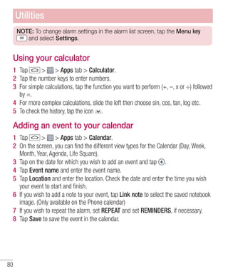 Utilities
NOTE: To change alarm settings in the alarm list screen, tap the Menu key
and select Settings.

Using your calculator
1 Tap
> > Apps tab > Calculator.
2 Tap the number keys to enter numbers.
3 For simple calculations, tap the function you want to perform (+, –, x or ÷) followed
by =.
4 For more complex calculations, slide the left then choose sin, cos, tan, log etc.
5 To check the history, tap the icon .

Adding an event to your calendar
1 Tap
> > Apps tab > Calendar.
2 On the screen, you can ﬁnd the different view types for the Calendar (Day, Week,
Month, Year, Agenda, Life Square).
3 Tap on the date for which you wish to add an event and tap .
4 Tap Event name and enter the event name.
5 Tap Location and enter the location. Check the date and enter the time you wish
your event to start and ﬁnish.
6 If you wish to add a note to your event, tap Link note to select the saved notebook
image. (Only available on the Phone calendar)
7 If you wish to repeat the alarm, set REPEAT and set REMINDERS, if necessary.
8 Tap Save to save the event in the calendar.

80

 