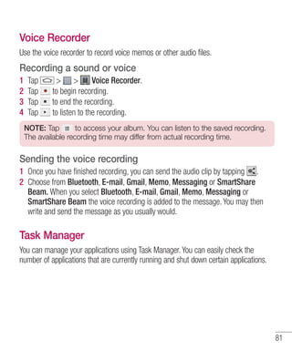 Voice Recorder
Use the voice recorder to record voice memos or other audio files.

Recording a sound or voice
1
2
3
4

Tap
Tap
Tap
Tap

> >
Voice Recorder.
to begin recording.
to end the recording.
to listen to the recording.

NOTE: Tap
to access your album. You can listen to the saved recording.
The available recording time may differ from actual recording time.

Sending the voice recording
1 Once you have ﬁnished recording, you can send the audio clip by tapping .
2 Choose from Bluetooth, E-mail, Gmail, Memo, Messaging or SmartShare
Beam. When you select Bluetooth, E-mail, Gmail, Memo, Messaging or
SmartShare Beam the voice recording is added to the message. You may then
write and send the message as you usually would.

Task Manager
You can manage your applications using Task Manager. You can easily check the
number of applications that are currently running and shut down certain applications.

81

 