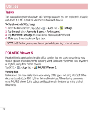 Utilities
Tasks
This task can be synchronized with MS Exchange account. You can create task, revise it
and delete it in MS outlook or MS Office Outlook Web Access.
To Synchronize MS Exchange
1 From the Home Screen, Tap
> > Apps tab >
Settings.
2 Tap General tab > Accounts & sync > Add account.
3 Tap Microsoft Exchange to create Email address and Password.
4 Make sure if you checkmark Sync task.
NOTE: MS Exchange may not be supported depending on email server.

POLARIS Viewer 5
Polaris Office is a professional mobile office solution that lets users conveniently view
various types of office documents, including Word, Excel and PowerPoint files, anywhere
or anytime, using their mobile devices.
> > Apps tab >
POLARIS Viewer 5.
Tap
Viewing files
Mobile users can now easily view a wide variety of file types, including Microsoft Office
documents and Adobe PDF, right on their mobile devices. When viewing documents
using POLARIS Viewer 5, the objects and layout remain the same as in the original
documents.

82

 