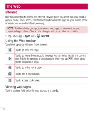 The Web
Internet
Use this application to browse the Internet. Browser gives you a fast, full-color world of
games, music, news, sports, entertainment and much more, right on your mobile phone
wherever you are and whatever you enjoy.
NOTE: Additional charges apply when connecting to these services and
downloading content. Check data charges with your network provider.

1 Tap

>

> Apps tab >

Internet.

Using the Web toolbar
Tap slide it upwards with your finger to open.
Tap to go back one page.
Tap to go forward one page, to the page you connected to after the current
one. This is the opposite of what happens when you tap
, which takes
you to the previous page.
Tap to go to the Home page.
Tap to add a new window.
Tap to access bookmarks.

Viewing webpages
Tap the address field, enter the web address and tap Go.

84

 