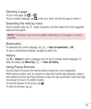 Opening a page
To go to new page, tap
.
To go to another webpage, tap , scroll up or down, and tap the page to select it.

Searching the web by voice
Tap the address field, tap
keywords that appear.

, speak a keyword, and then select one of the suggested

NOTE: This feature may not be available depending on the region or service
provider.

Bookmarks
To bookmark the current webpage, tap
> Save to bookmarks > OK.
To open a bookmarked webpage, tap and select one.

History
Tap > History to open a webpage from the list of recently-visited webpages. To
clear the history, tap Menu key
Clear all history.

Using Popup Browser
Use this feature to access the Internet without closing the current application.
While viewing content, such as contacts or notes that include web addresses, select a
web address and then tap Popup Browser to open the pop-up browser. Touch and drag
the browser to move it to another location.
To view the browser in full screen, tap .
To close the browser, tap .

85

 