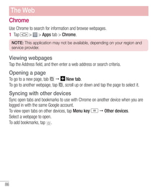 The Web
Chrome
Use Chrome to search for information and browse webpages.
1 Tap
> > Apps tab > Chrome.
NOTE: This application may not be available, depending on your region and
service provider.

Viewing webpages
Tap the Address field, and then enter a web address or search criteria.

Opening a page
To go to a new page, tab
To go to another webpage, tap

New tab.
, scroll up or down and tap the page to select it.

Syncing with other devices
Sync open tabs and bookmarks to use with Chrome on another device when you are
logged in with the same Google account.
Other devices.
To view open tabs on other devices, tap Menu key
Select a webpage to open.
To add bookmarks, tap .

86

 