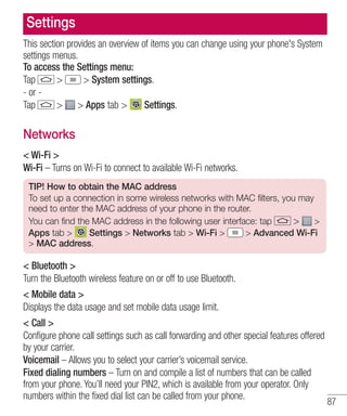 Settings
This section provides an overview of items you can change using your phone's System
settings menus.
To access the Settings menu:
>
> System settings.
Tap
- or > > Apps tab >
Settings.
Tap

Networks
< Wi-Fi >
Wi-Fi – Turns on Wi-Fi to connect to available Wi-Fi networks.
TIP! How to obtain the MAC address
To set up a connection in some wireless networks with MAC filters, you may
need to enter the MAC address of your phone in the router.
You can find the MAC address in the following user interface: tap
> >
Apps tab >
Settings > Networks tab > Wi-Fi >
> Advanced Wi-Fi
> MAC address.

< Bluetooth >
Turn the Bluetooth wireless feature on or off to use Bluetooth.
< Mobile data >
Displays the data usage and set mobile data usage limit.
< Call >
Configure phone call settings such as call forwarding and other special features offered
by your carrier.
Voicemail – Allows you to select your carrier’s voicemail service.
Fixed dialing numbers – Turn on and compile a list of numbers that can be called
from your phone. You’ll need your PIN2, which is available from your operator. Only
numbers within the fixed dial list can be called from your phone.

87

 