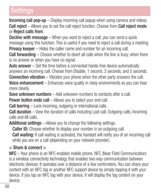 Settings
Incoming call pop-up – Display incoming call popup when using camera and videos.
Call reject – Allows you to set the call reject function. Choose from Call reject mode
or Reject calls from.
Decline with message – When you want to reject a call, you can send a quick
message using this function. This is useful if you need to reject a call during a meeting.
Privacy keeper – Hides the caller name and number for an incoming call.
Call forwarding – Choose whether to divert all calls when the line is busy, when there
is no answer or when you have no signal.
Auto answer – Set the time before a connected hands-free device automatically
answers an incoming call. Choose from Disable, 1 second, 3 seconds, and 5 seconds.
Connection vibration – Vibrates your phone when the other party answers the call.
Voice enhancement – Enhances voice quality in noisy environments so you can hear
more clearly.
Save unknown numbers – Add unknown numbers to contacts after a call.
Power button ends call – Allows you to select your end call.
Call barring – Lock incoming, outgoing or international calls.
Call duration – View the duration of calls including Last call, Outgoing calls, Incoming
calls and All calls.
Additional settings – Allows you to change the following settings:
Caller ID: Choose whether to display your number in an outgoing call.
Call waiting: If call waiting is activated, the handset will notify you of an incoming call
while you are on a call (depending on your network provider).
< Share & connect >
NFC – Your phone is an NFC-enabled mobile phone. NFC (Near Field Communication)
is a wireless connectivity technology that enables two-way communication between
electronic devices. It operates over a distance of a few centimeters. You can share your
content with an NFC tag or another NFC support device by simply tapping it with your
device. If you tap an NFC tag with your device, it will display the tag content on your
device.
88

 