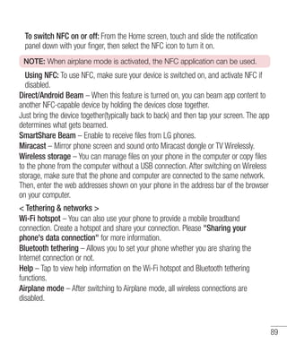 To switch NFC on or off: From the Home screen, touch and slide the notification
panel down with your finger, then select the NFC icon to turn it on.
NOTE: When airplane mode is activated, the NFC application can be used.

Using NFC: To use NFC, make sure your device is switched on, and activate NFC if
disabled.
Direct/Android Beam – When this feature is turned on, you can beam app content to
another NFC-capable device by holding the devices close together.
Just bring the device together(typically back to back) and then tap your screen. The app
determines what gets beamed.
SmartShare Beam – Enable to receive files from LG phones.
Miracast – Mirror phone screen and sound onto Miracast dongle or TV Wirelessly.
Wireless storage – You can manage files on your phone in the computer or copy files
to the phone from the computer without a USB connection. After switching on Wireless
storage, make sure that the phone and computer are connected to the same network.
Then, enter the web addresses shown on your phone in the address bar of the browser
on your computer.
< Tethering & networks >
Wi-Fi hotspot – You can also use your phone to provide a mobile broadband
connection. Create a hotspot and share your connection. Please "Sharing your
phone's data connection" for more information.
Bluetooth tethering – Allows you to set your phone whether you are sharing the
Internet connection or not.
Help – Tap to view help information on the Wi-Fi hotspot and Bluetooth tethering
functions.
Airplane mode – After switching to Airplane mode, all wireless connections are
disabled.

89

 