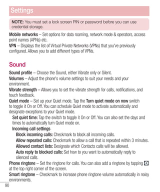 Settings
NOTE: You must set a lock screen PIN or password before you can use
credential storage.

Mobile networks – Set options for data roaming, network mode & operators, access
point names (APNs) etc.
VPN – Displays the list of Virtual Private Networks (VPNs) that you've previously
configured. Allows you to add different types of VPNs.

Sound
Sound profile – Choose the Sound, either Vibrate only or Silent.
Volumes – Adjust the phone's volume settings to suit your needs and your
environment.
Vibrate strength – Allows you to set the vibrate strength for calls, notifications, and
touch feedback.
Quiet mode – Set up your Quiet mode. Tap the Turn quiet mode on now switch
to toggle it On or Off. You can schedule Quiet mode to activate automatically and
designate exceptions to your Quiet mode.
Set quiet time: Tap the switch to toggle it On or Off. You can also set the days and
times to automatically turn Quiet mode on.
Incoming call settings
Block incoming calls: Checkmark to block all incoming calls.
Allow repeated calls: Checkmark to allow a call that is repeated within 3 minutes.
Allowed contact lists: Designate which Contacts calls will be allowed.
Auto reply to blocked calls: Set how to you want to automatically reply to
silenced calls.
Phone ringtone – Set the ringtone for calls. You can also add a ringtone by tapping
at the top right corner of the screen.
Smart ringtone – Checkmark to increase phone ringtone volume automatically in noisy
environments.
90

 