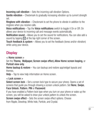 Incoming call vibration – Sets the incoming call vibration Options.
Gentle vibration – Checkmark to gradually increasing vibration up to current strength
set.
Ringtone with vibration – Checkmark to set the phone to vibrate in addition to the
ringtone when you receive calls.
Voice notifications – Tap the Voice notifications switch to toggle it On or Off. On
allows your device to incoming call and message events automatically.
Notification sound – Allows you to set the sound for notifications. You can also add a
sound by tapping at the top right corner of the screen.
Touch feedback & system – Allows you to set the feedback (tones and/or vibration)
while using your device.

Display
< Home screen >
Set the Theme, Wallpaper, Screen swipe effect, Allow Home screen looping, or
Portrait view only.
Home backup & restore – You can backup and restore app/widget layouts and
themes.
Help – Tap to view help information on Home screen.
< Lock screen >
Select screen lock – Set a screen lock type to secure your phone. Opens a set of
screens that guide you through drawing a screen unlock pattern. Set None, Swipe,
Face Unlock, Pattern, PIN or Password.
If you have enabled a Pattern lock type when you turn on your phone or wake up the
screen, you will be asked to draw your unlock pattern to unlock the screen.
Screen swipe effect – Sets the screen swipe effect options. Choose
from Ripple, Dewdrop, White hole, Particle, and Crystal.
91

 