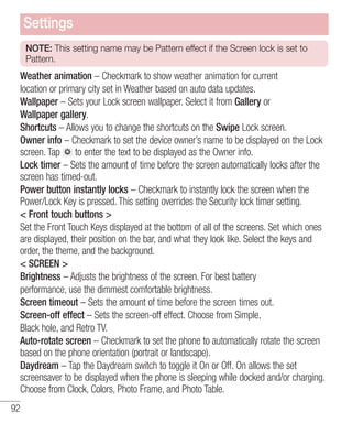 Settings
NOTE: This setting name may be Pattern effect if the Screen lock is set to
Pattern.

Weather animation – Checkmark to show weather animation for current
location or primary city set in Weather based on auto data updates.
Wallpaper – Sets your Lock screen wallpaper. Select it from Gallery or
Wallpaper gallery.
Shortcuts – Allows you to change the shortcuts on the Swipe Lock screen.
Owner info – Checkmark to set the device owner’s name to be displayed on the Lock
screen. Tap to enter the text to be displayed as the Owner info.
Lock timer – Sets the amount of time before the screen automatically locks after the
screen has timed-out.
Power button instantly locks – Checkmark to instantly lock the screen when the
Power/Lock Key is pressed. This setting overrides the Security lock timer setting.
< Front touch buttons >
Set the Front Touch Keys displayed at the bottom of all of the screens. Set which ones
are displayed, their position on the bar, and what they look like. Select the keys and
order, the theme, and the background.
< SCREEN >
Brightness – Adjusts the brightness of the screen. For best battery
performance, use the dimmest comfortable brightness.
Screen timeout – Sets the amount of time before the screen times out.
Screen-off effect – Sets the screen-off effect. Choose from Simple,
Black hole, and Retro TV.
Auto-rotate screen – Checkmark to set the phone to automatically rotate the screen
based on the phone orientation (portrait or landscape).
Daydream – Tap the Daydream switch to toggle it On or Off. On allows the set
screensaver to be displayed when the phone is sleeping while docked and/or charging.
Choose from Clock, Colors, Photo Frame, and Photo Table.
92

 