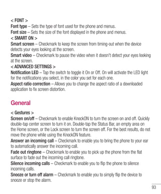 < FONT >
Font type – Sets the type of font used for the phone and menus.
Font size – Sets the size of the font displayed in the phone and menus.
< SMART ON >
Smart screen – Checkmark to keep the screen from timing-out when the device
detects your eyes looking at the screen.
Smart video – Checkmark to pause the video when it doesn't detect your eyes looking
at the screen.
< ADVANCED SETTINGS >
Notification LED – Tap the switch to toggle it On or Off. On will activate the LED light
for the notifications you select, in the color you set for each one.
Aspect ratio correction – Allows you to change the aspect ratio of a downloaded
application to fix screen distortion.

General
< Gestures >
Screen on/off – Checkmark to enable KnockON to turn the screen on and off. Quickly
double-tap center screen to turn it on. Double-tap the Status Bar, an empty area on
the Home screen, or the Lock screen to turn the screen off. For the best results, do not
move the phone while using the KnockON feature.
Answer an incoming call – Checkmark to enable you to bring the phone to your ear
to automatically answer the incoming call.
Fade out ringtone – Checkmark to enable you to pick up the phone from the flat
surface to fade out the incoming call ringtone.
Silence incoming calls – Checkmark to enable you to flip the phone to silence
incoming calls.
Snooze or turn off alarm – Checkmark to enable you to simply flip the device to
snooze or stop the alarm.
93

 