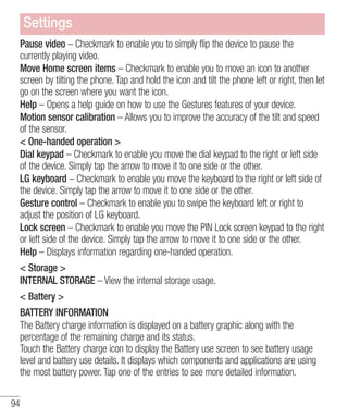 Settings
Pause video – Checkmark to enable you to simply flip the device to pause the
currently playing video.
Move Home screen items – Checkmark to enable you to move an icon to another
screen by tilting the phone. Tap and hold the icon and tilt the phone left or right, then let
go on the screen where you want the icon.
Help – Opens a help guide on how to use the Gestures features of your device.
Motion sensor calibration – Allows you to improve the accuracy of the tilt and speed
of the sensor.
< One-handed operation >
Dial keypad – Checkmark to enable you move the dial keypad to the right or left side
of the device. Simply tap the arrow to move it to one side or the other.
LG keyboard – Checkmark to enable you move the keyboard to the right or left side of
the device. Simply tap the arrow to move it to one side or the other.
Gesture control – Checkmark to enable you to swipe the keyboard left or right to
adjust the position of LG keyboard.
Lock screen – Checkmark to enable you move the PIN Lock screen keypad to the right
or left side of the device. Simply tap the arrow to move it to one side or the other.
Help – Displays information regarding one-handed operation.
< Storage >
INTERNAL STORAGE – View the internal storage usage.
< Battery >
BATTERY INFORMATION
The Battery charge information is displayed on a battery graphic along with the
percentage of the remaining charge and its status.
Touch the Battery charge icon to display the Battery use screen to see battery usage
level and battery use details. It displays which components and applications are using
the most battery power. Tap one of the entries to see more detailed information.
94

 