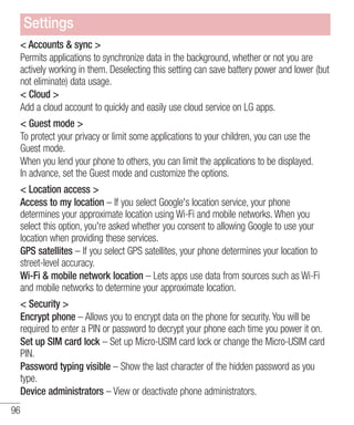 Settings
< Accounts & sync >
Permits applications to synchronize data in the background, whether or not you are
actively working in them. Deselecting this setting can save battery power and lower (but
not eliminate) data usage.
< Cloud >
Add a cloud account to quickly and easily use cloud service on LG apps.
< Guest mode >
To protect your privacy or limit some applications to your children, you can use the
Guest mode.
When you lend your phone to others, you can limit the applications to be displayed.
In advance, set the Guest mode and customize the options.
< Location access >
Access to my location – If you select Google's location service, your phone
determines your approximate location using Wi-Fi and mobile networks. When you
select this option, you're asked whether you consent to allowing Google to use your
location when providing these services.
GPS satellites – If you select GPS satellites, your phone determines your location to
street-level accuracy.
Wi-Fi & mobile network location – Lets apps use data from sources such as Wi-Fi
and mobile networks to determine your approximate location.
< Security >
Encrypt phone – Allows you to encrypt data on the phone for security. You will be
required to enter a PIN or password to decrypt your phone each time you power it on.
Set up SIM card lock – Set up Micro-USIM card lock or change the Micro-USIM card
PIN.
Password typing visible – Show the last character of the hidden password as you
type.
Device administrators – View or deactivate phone administrators.
96

 