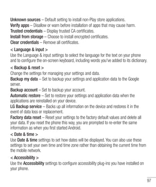 Unknown sources – Default setting to install non-Play store applications.
Verify apps – Disallow or warn before installation of apps that may cause harm.
Trusted credentials – Display trusted CA certificates.
Install from storage – Choose to install encrypted certificates.
Clear credentials – Remove all certificates.
< Language & input >
Use the Language & input settings to select the language for the text on your phone
and to configure the on-screen keyboard, including words you've added to its dictionary.
< Backup & reset >
Change the settings for managing your settings and data.
Backup my data – Set to backup your settings and application data to the Google
server.
Backup account – Set to backup your account.
Automatic restore – Set to restore your settings and application data when the
applications are reinstalled on your device.
LG Backup service – Backs up all information on the device and restores it in the
event of data loss or replacement.
Factory data reset – Reset your settings to the factory default values and delete all
your data. If you reset the phone this way, you are prompted to re-enter the same
information as when you first started Android.
< Date & time >
Use Date & time settings to set how dates will be displayed. You can also use these
settings to set your own time and time zone rather than obtaining the current time from
the mobile network.
< Accessibility >
Use the Accessibility settings to configure accessibility plug-ins you have installed on
your phone.
97

 