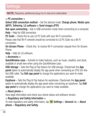 Settings
NOTE: Requires additional plug-ins to become selectable.

< PC connection >
Select USB connection method – Set the desired mode: Charge phone, Media sync
(MTP), Tethering, LG software or Send images (PTP).
Ask upon connecting – Ask in USB connection mode when connecting to a computer.
Help – Help for USB connection.
PC Suite – Check this to use LG PC Suite with your Wi-Fi connection.
Please note that Wi-Fi network should be connected to LG PC Suite via a Wi-Fi
connection.
On-Screen Phone – Check this to receive Wi-Fi connection request from On-Screen
Phone.
Help – Help for LG software.
< Accessory >
QuickWindow case – Activate to make features, such as music, weather, and clock,
available in small view when using the QuickWindow case.
USB storage – Sets the Plug & Pop feature for USB storage. Checkmark the App
panel option to automatically display the app panel when connecting an OTG (On-theGo) USB cable. Tap Edit app panel to change the applications you want to make
available.
Earphone – Sets the Plug & Pop feature for earphones. Checkmark the App panel
option to automatically display the app panel when connecting an earphone. Tap Edit
app panel to change the applications you want to make available.
< About phone >
View legal information and check your phone status and software version.
< Regulatory and Safety Information >
Settings > General tab > About
To view regulatory and safety information, tap
phone > Regulatory and Safety.
98

 
