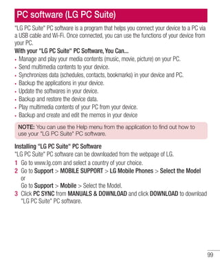 PC software (LG PC Suite)
"LG PC Suite" PC software is a program that helps you connect your device to a PC via
a USB cable and Wi-Fi. Once connected, you can use the functions of your device from
your PC.
With your "LG PC Suite" PC Software, You Can...
Manage and play your media contents (music, movie, picture) on your PC.
Send multimedia contents to your device.
Synchronizes data (schedules, contacts, bookmarks) in your device and PC.
Backup the applications in your device.
Update the softwares in your device.
Backup and restore the device data.
Play multimedia contents of your PC from your device.
Backup and create and edit the memos in your device
NOTE: You can use the Help menu from the application to find out how to
use your "LG PC Suite" PC software.

Installing "LG PC Suite" PC Software
"LG PC Suite" PC software can be downloaded from the webpage of LG.
1 Go to www.lg.com and select a country of your choice.
2 Go to Support > MOBILE SUPPORT > LG Mobile Phones > Select the Model
or
Go to Support > Mobile > Select the Model.
3 Click PC SYNC from MANUALS & DOWNLOAD and click DOWNLOAD to download
"LG PC Suite" PC software.

99

 