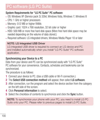 PC software (LG PC Suite)
System Requirements for "LG PC Suite" PC software
OS: Windows XP (Service pack 3) 32bit, Windows Vista, Windows 7, Windows 8
CPU: 1 GHz or higher processors
Memory: 512 MB or higher RAMs
Graphic card: 1024 x 768 resolution, 32 bit color or higher
HDD: 500 MB or more free hard disk space (More free hard disk space may be
needed depending on the volume of data stored.)
Required software: LG integrated drivers, Windows Media Player 10 or later
NOTE: LG Integrated USB Driver
LG integrated USB driver is required to connect an LG device and PC
and installed automatically when you install "LG PC Suite" PC software
application.

Synchronizing your Device to a PC
Data from your device and PC can be synchronized easily with "LG PC Suite"
PC software for your convenience. Contacts, schedules and bookmarks can be
synchronized.
The procedure is as follows:
1 Connect your device to PC. (Use a USB cable or Wi-Fi connection.)
2 The Select USB connection method will appear, then select LG software.
3 After connection, run the program and select the device section from the category
on the left side of the screen.
4 Click Personal information to select.
5 Select the checkbox of contents to synchronize and click the Sync button.
NOTE: To synchronize your phone with your PC, you need to install LG PC
Suite onto your PC. Please refer to previous pages to install LG PC Suite.

100

 