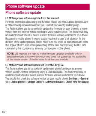 Phone software update
Phone software update
LG Mobile phone software update from the Internet
For more information about using this function, please visit http://update.lgmobile.com
or http://www.lg.com/common/index.jsp select your country and language.
This feature allows you to conveniently update the firmware on your phone to a newer
version from the Internet without needing to visit a service center. This feature will only
be available if and when LG makes a newer firmware version available for your device.
Because the mobile phone firmware update requires the user's full attention for the
duration of the update process, please make sure you check all instructions and notes
that appear at each step before proceeding. Please note that removing the USB data
cable during the upgrade may seriously damage your mobile phone.
NOTE: LG reserves the right to make firmware updates available only for
selected models at its own discretion and does not guarantee the availability
of the newer version of the firmware for all handset models.

LG Mobile Phone software update via Over-the-Air (OTA)
This feature allows you to conveniently update your phone's software to a newer
version via OTA, without connecting using a USB data cable. This feature will only be
available if and when LG makes a newer firmware version available for your device.
You should first check the software version on your mobile phone: Settings > General
tab > About phone > Update Center > Software Update > Check now for update.

102

 
