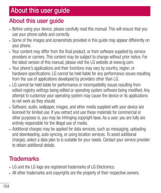 About this user guide
About this user guide
Before using your device, please carefully read this manual. This will ensure that you
use your phone safely and correctly.
Some of the images and screenshots provided in this guide may appear differently on
your phone.
Your content may differ from the final product, or from software supplied by service
providers or carriers, This content may be subject to change without prior notice. For
the latest version of this manual, please visit the LG website at www.lg.com.
Your phone's applications and their functions may vary by country, region, or
hardware specifications. LG cannot be held liable for any performance issues resulting
from the use of applications developed by providers other than LG.
LG cannot be held liable for performance or incompatibility issues resulting from
edited registry settings being edited or operating system software being modified. Any
attempt to customize your operating system may cause the device or its applications
to not work as they should.
Software, audio, wallpaper, images, and other media supplied with your device are
licensed for limited use. If you extract and use these materials for commercial or
other purposes is, you may be infringing copyright laws. As a user, you are fully are
entirely responsible for the illegal use of media.
Additional charges may be applied for data services, such as messaging, uploading
and downloading, auto-syncing, or using location services. To avoid additional
charges, select a data plan to is suitable for your needs. Contact your service provider
to obtain additional details.

Trademarks
LG and the LG logo are registered trademarks of LG Electronics.
All other trademarks and copyrights are the property of their respective owners.
104

 