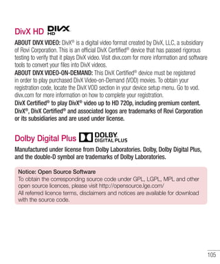 DivX HD
ABOUT DIVX VIDEO: DivX® is a digital video format created by DivX, LLC, a subsidiary
of Rovi Corporation. This is an official DivX Certified® device that has passed rigorous
testing to verify that it plays DivX video. Visit divx.com for more information and software
tools to convert your files into DivX videos.
ABOUT DIVX VIDEO-ON-DEMAND: This DivX Certified® device must be registered
in order to play purchased DivX Video-on-Demand (VOD) movies. To obtain your
registration code, locate the DivX VOD section in your device setup menu. Go to vod.
divx.com for more information on how to complete your registration.
DivX Certified® to play DivX® video up to HD 720p, including premium content.
DivX®, DivX Certified® and associated logos are trademarks of Rovi Corporation
or its subsidiaries and are used under license.

Dolby Digital Plus
Manufactured under license from Dolby Laboratories. Dolby, Dolby Digital Plus,
and the double-D symbol are trademarks of Dolby Laboratories.
Notice: Open Source Software
To obtain the corresponding source code under GPL, LGPL, MPL and other
open source licences, please visit http://opensource.lge.com/
All referred licence terms, disclaimers and notices are available for download
with the source code.

105

 