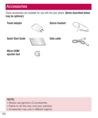 Accessories
These accessories are available for use with the your phone. (Items described below
may be optional.)
Travel adaptor

Stereo headset

Quick Start Guide

Data cable

Micro-USIM
ejection tool

NOTE:
Always use genuine LG accessories.
Failure to do this may void your warranty.
Accessories may vary in different regions.

106

 