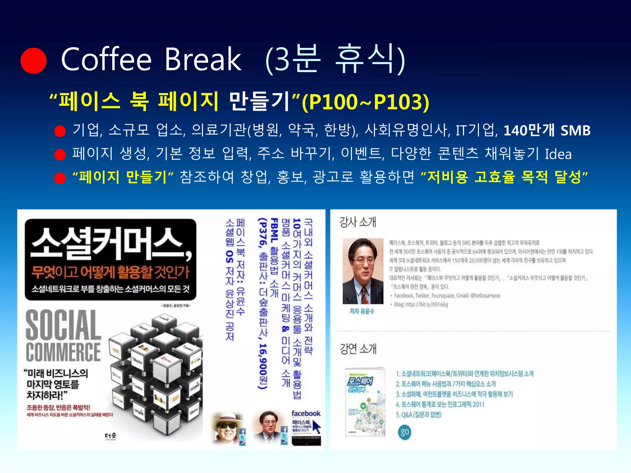 ● Coffee Break (3분 휴식)
 “페이스 북 페이지 만들기”(P100~P103)
 ● 기업, 소규모 업소, 의료기관(병원, 약국, 한방), 사회유명인사, IT기업, 140만개 SMB
 ● 페이지 생성, 기본 정보 입력, 주소 바꾸기, 이벤트, 다양한 콘텐츠 채워놓기 Idea
 ● “페이지 만들기” 참조하여 창업, 홍보, 광고로 활용하면 ”저비용 고효율 목적 달성”
 