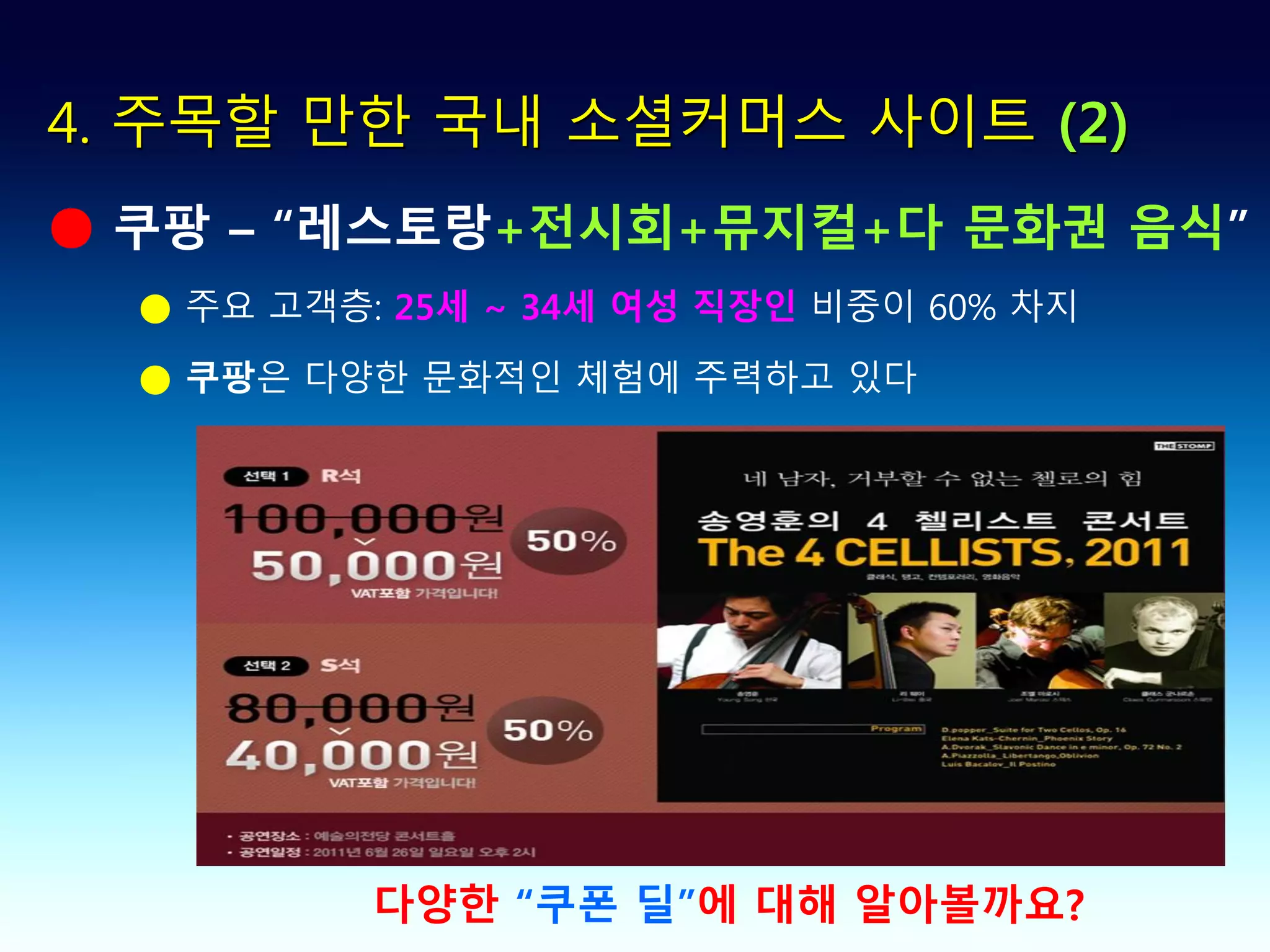 4. 주목할 만한 국내 소셜커머스 사이트 (2)
● 쿠팡 – “레스토랑+전시회+뮤지컬+다 문화권 음식”
  ● 주요 고객층: 25세 ~ 34세 여성 직장인 비중이 60% 차지

  ● 쿠팡은 다양한 문화적인 체험에 주력하고 있다




           다양한 “쿠폰 딜”에 대해 알아볼까요?
 