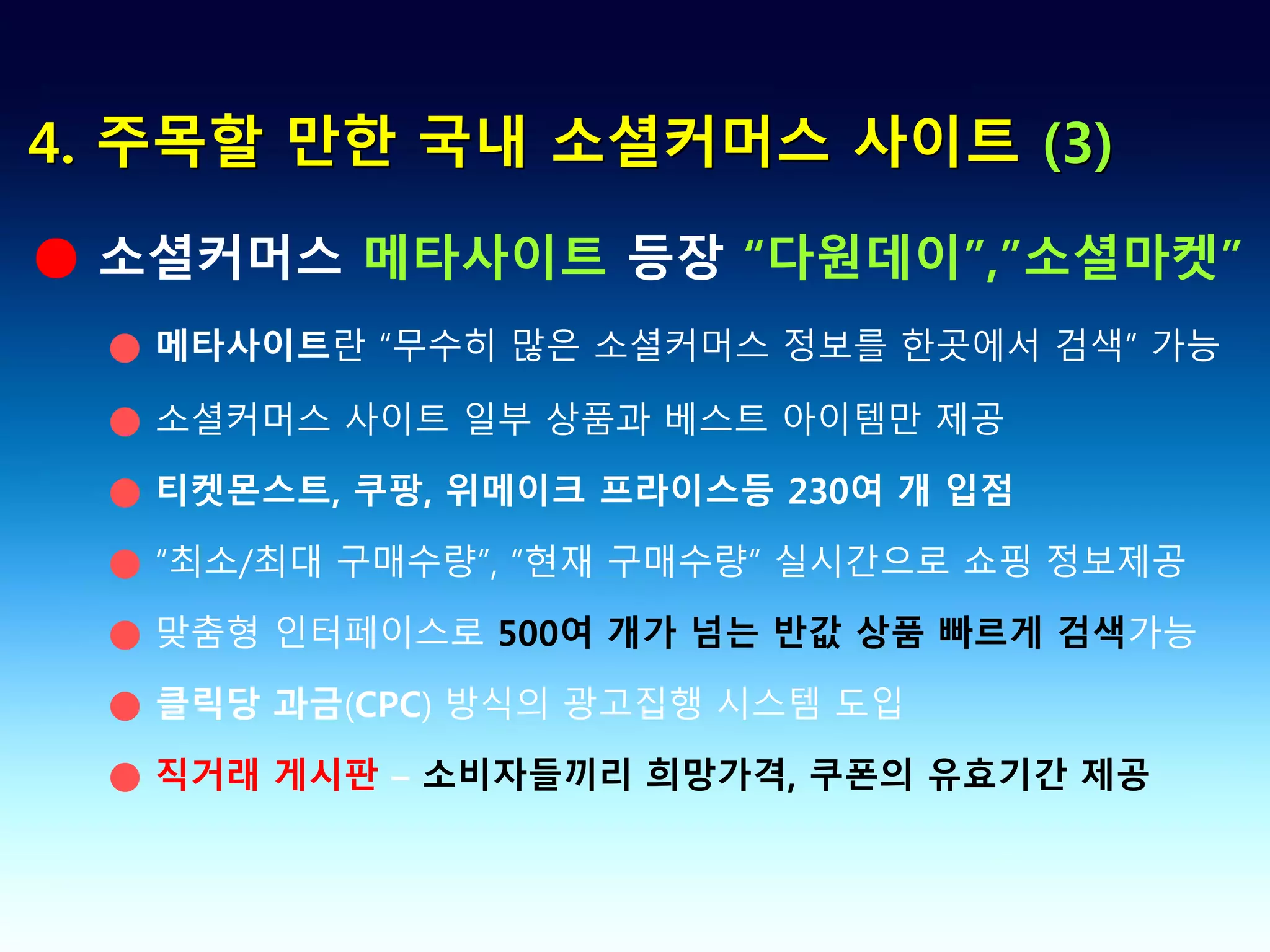 4. 주목할 만한 국내 소셜커머스 사이트 (3)

● 소셜커머스 메타사이트 등장 “다원데이”,”소셜마켓”
 ● 메타사이트란 “무수히 많은 소셜커머스 정보를 한곳에서 검색” 가능

 ● 소셜커머스 사이트 일부 상품과 베스트 아이템만 제공

 ● 티켓몬스트, 쿠팡, 위메이크 프라이스등 230여 개 입점

 ● “최소/최대 구매수량”, “현재 구매수량” 실시간으로 쇼핑 정보제공

 ● 맞춤형 인터페이스로 500여 개가 넘는 반값 상품 빠르게 검색가능

 ● 클릭당 과금(CPC) 방식의 광고집행 시스템 도입

 ● 직거래 게시판 – 소비자들끼리 희망가격, 쿠폰의 유효기간 제공
 