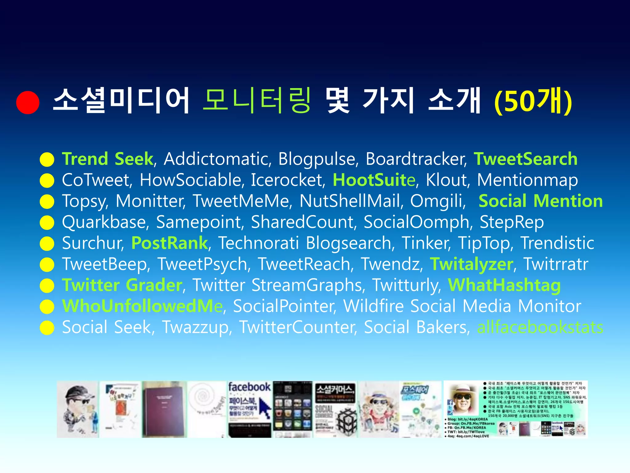 ● 소셜미디어 모니터링 몇 가지 소개 (50개)
 ●   Trend Seek, Addictomatic, Blogpulse, Boardtracker, TweetSearch
 ●   CoTweet, HowSociable, Icerocket, HootSuite, Klout, Mentionmap
 ●   Topsy, Monitter, TweetMeMe, NutShellMail, Omgili, Social Mention
 ●   Quarkbase, Samepoint, SharedCount, SocialOomph, StepRep
 ●   Surchur, PostRank, Technorati Blogsearch, Tinker, TipTop, Trendistic
 ●   TweetBeep, TweetPsych, TweetReach, Twendz, Twitalyzer, Twitrratr
 ●   Twitter Grader, Twitter StreamGraphs, Twitturly, WhatHashtag
 ●   WhoUnfollowedMe, SocialPointer, Wildfire Social Media Monitor
 ●   Social Seek, Twazzup, TwitterCounter, Social Bakers, allfacebookstats
 