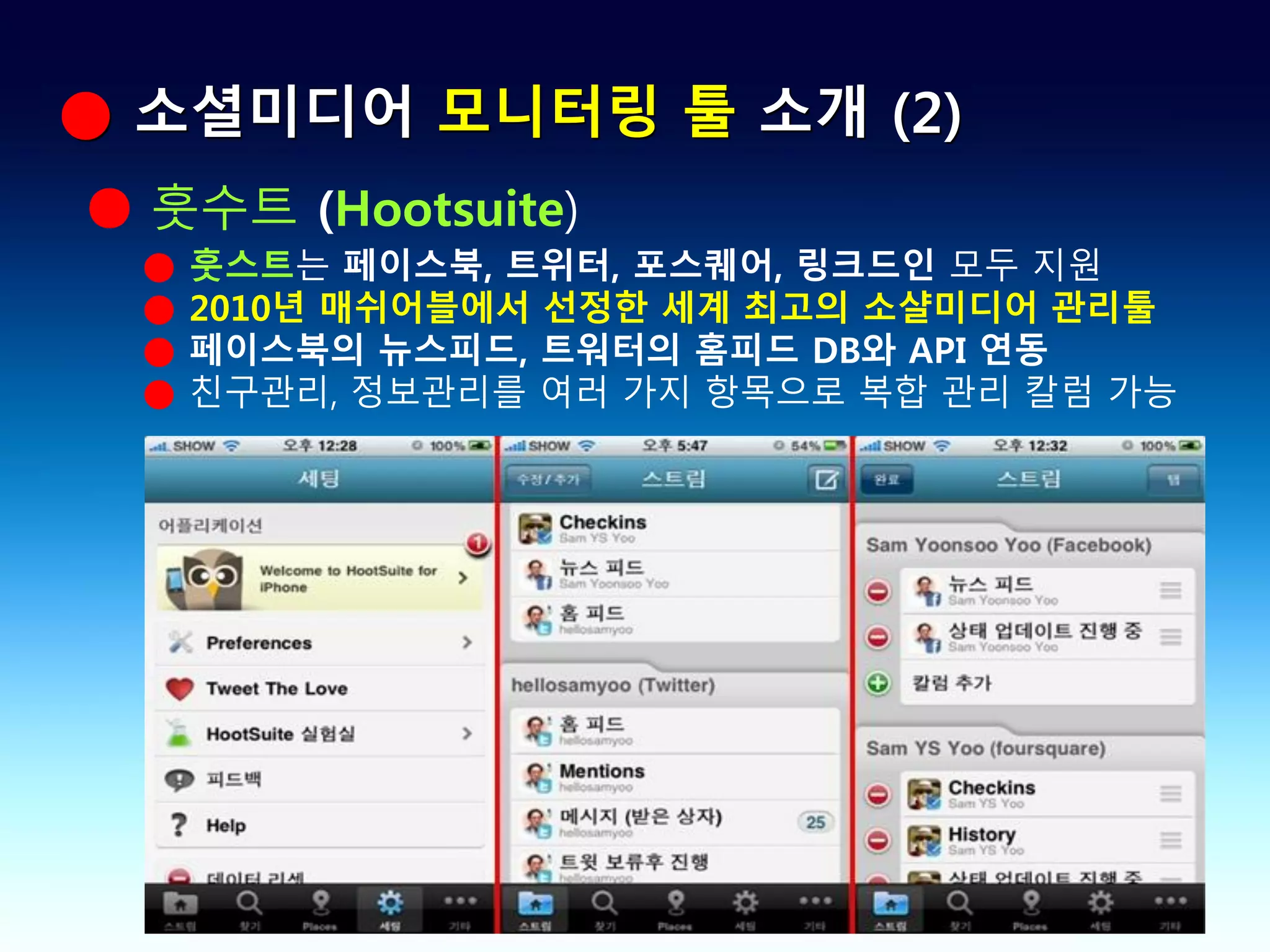 ● 소셜미디어 모니터링 툴 소개 (2)
● 훗수트 (Hootsuite)
 ●   훗스트는 페이스북, 트위터, 포스퀘어, 링크드인 모두 지원
 ●   2010년 매쉬어블에서 선정한 세계 최고의 소샬미디어 관리툴
 ●   페이스북의 뉴스피드, 트워터의 홈피드 DB와 API 연동
 ●   친구관리, 정보관리를 여러 가지 항목으로 복합 관리 칼럼 가능
 