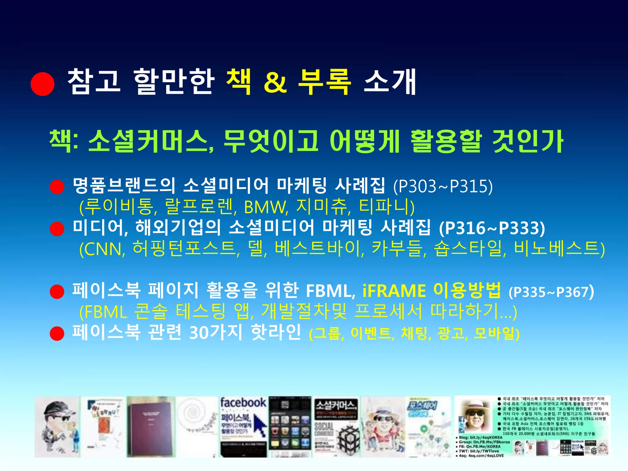 ● 참고 할만한 책 & 부록 소개

책: 소셜커머스, 무엇이고 어떻게 활용할 것인가
● 명품브랜드의 소셜미디어 마케팅 사례집 (P303~P315)
  (루이비통, 랄프로렌, BMW, 지미츄, 티파니)
● 미디어, 해외기업의 소셜미디어 마케팅 사례집 (P316~P333)
  (CNN, 허핑턴포스트, 델, 베스트바이, 카부들, 숍스타일, 비노베스트)

● 페이스북 페이지 활용을 위한 FBML, iFRAME 이용방법 (P335~P367)
  (FBML 콘솔 테스팅 앱, 개발절차및 프로세서 따라하기…)
● 페이스북 관련 30가지 핫라인 (그룹, 이벤트, 채팅, 광고, 모바일)
 