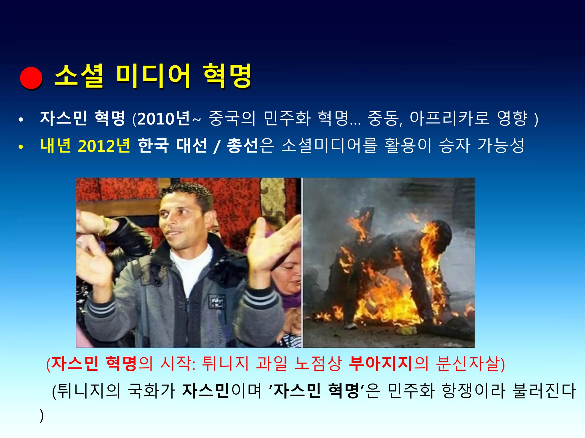 ● 소셜 미디어 혁명
• 자스민 혁명 (2010년~ 중국의 민주화 혁명… 중동, 아프리카로 영향 )
• 내년 2012년 한국 대선 / 총선은 소셜미디어를 활용이 승자 가능성




     (자스민 혁명의 시작: 튀니지 과일 노점상 부아지지의 분신자살)
     (튀니지의 국화가 자스민이며 ’자스민 혁명’은 민주화 항쟁이라 불러진다
 )
 