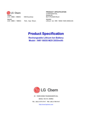 PRODUCT SPECIFICATION
CONFIDENTIAL
Prepared Document No.
LGC MBD / MBDC KIM Duckhee cHOI
BCY-PS-M29-Rev0
Approved
Checked
Description
LGC MBD / MBDC Roh, Sae Weon Lithium Ion INR 18650 M29 2850mAh
Product Specification
Rechargeable Lithium Ion Battery
Model : INR 18650 M29 2850mAh
20 YOIDO-DONG YOUNGDUNGPO-GU,
SEOUL 150-721, KOREA
TEL : (82) 2-3773-7417 FAX : (82) 2-785-0147
http://www.lgchem.com#
#
G
G
 