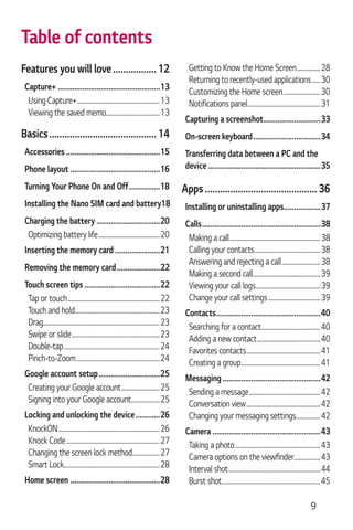 9
Features you will love................. 12
Capture+ ..................................................13
Using Capture+............................................................13
Viewing the saved memo.......................................13
Basics.......................................... 14
Accessories ..............................................15
Phone layout ............................................16
Turning Your Phone On and Off...............18
Installing the Nano SIM card and battery18
Charging the battery ...............................20
Optimizing battery life.............................................20
Inserting the memory card ......................21
Removing the memory card.....................22
Touch screen tips .....................................22
Tap or touch...................................................................22
Touch and hold..............................................................23
Drag.....................................................................................23
Swipe or slide................................................................23
Double-tap......................................................................24
Pinch-to-Zoom.............................................................24
Google account setup..............................25
Creating your Google account............................25
Signing into your Google account.....................25
Locking and unlocking the device............26
KnockON..........................................................................26
Knock Code....................................................................27
Changing the screen lock method....................27
Smart Lock......................................................................28
Home screen ............................................28
Getting to Know the Home Screen.................28
Returning to recently-used applications......30
Customizing the Home screen...........................30
.....................................................31
Capturing a screenshot............................33
On-screen keyboard.................................34
Transferring data between a PC and the
device .......................................................35
Apps............................................ 36
Installing or uninstalling apps..................37
Calls..........................................................38
Making a call..................................................................38
Calling your contacts................................................38
Answering and rejecting a call............................38
Making a second call.................................................39
Viewing your call logs...............................................39
Change your call settings......................................39
Contacts...................................................40
Searching for a contact...........................................40
Adding a new contact..............................................40
Favorites contacts......................................................41
Creating a group..........................................................41
Messaging................................................42
Sending a message....................................................42
Conversation view......................................................42
Changing your messaging settings..................42
Camera .....................................................43
Taking a photo..............................................................43
...................43
Interval shot...................................................................44
Burst shot........................................................................45
Table of contents
 