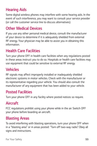 For Your Safety 99
Hearing Aids
Some digital wireless phones may interfere with some hearing aids. In the
event of such interference, you may want to consult your service provider
(or call the customer service line to discuss alternatives).
Other Medical Devices
If you use any other personal medical device, consult the manufacturer
of your device to determine if it is adequately shielded from external
RF energy. Your physician may be able to assist you in obtaining this
information.
Health Care Facilities
Turn your phone OFF in health care facilities when any regulations posted
in these areas instruct you to do so. Hospitals or health care facilities may
use equipment that could be sensitive to external RF energy.
Vehicles
RF signals may affect improperly installed or inadequately shielded
electronic systems in motor vehicles. Check with the manufacturer or
its representative regarding your vehicle. You should also consult the
manufacturer of any equipment that has been added to your vehicle.
Posted Facilities
Turn your phone OFF in any facility where posted notices so require.
Aircraft
FCC regulations prohibit using your phone while in the air. Switch OFF
your phone before boarding an aircraft.
Blasting Areas
To avoid interfering with blasting operations, turn your phone OFF when
in a “blasting area” or in areas posted: “Turn off two-way radio”. Obey all
signs and instructions.
 