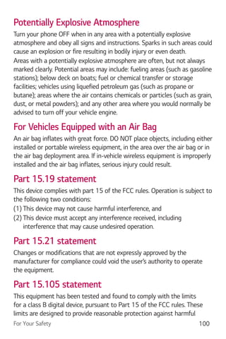 For Your Safety 100
Potentially Explosive Atmosphere
Turn your phone OFF when in any area with a potentially explosive
atmosphere and obey all signs and instructions. Sparks in such areas could
cause an explosion or fire resulting in bodily injury or even death.
Areas with a potentially explosive atmosphere are often, but not always
marked clearly. Potential areas may include: fueling areas (such as gasoline
stations); below deck on boats; fuel or chemical transfer or storage
facilities; vehicles using liquefied petroleum gas (such as propane or
butane); areas where the air contains chemicals or particles (such as grain,
dust, or metal powders); and any other area where you would normally be
advised to turn off your vehicle engine.
For Vehicles Equipped with an Air Bag
An air bag inflates with great force. DO NOT place objects, including either
installed or portable wireless equipment, in the area over the air bag or in
the air bag deployment area. If in-vehicle wireless equipment is improperly
installed and the air bag inflates, serious injury could result.
Part 15.19 statement
This device complies with part 15 of the FCC rules. Operation is subject to
the following two conditions:
(1) This device may not cause harmful interference, and
(2) This device must accept any interference received, including
interference that may cause undesired operation.
Part 15.21 statement
Changes or modifications that are not expressly approved by the
manufacturer for compliance could void the user’s authority to operate
the equipment.
Part 15.105 statement
This equipment has been tested and found to comply with the limits
for a class B digital device, pursuant to Part 15 of the FCC rules. These
limits are designed to provide reasonable protection against harmful
 