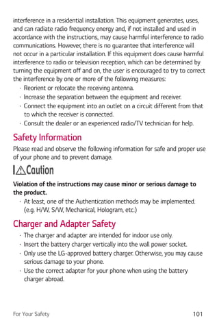 For Your Safety 101
interference in a residential installation. This equipment generates, uses,
and can radiate radio frequency energy and, if not installed and used in
accordance with the instructions, may cause harmful interference to radio
communications. However, there is no guarantee that interference will
not occur in a particular installation. If this equipment does cause harmful
interference to radio or television reception, which can be determined by
turning the equipment off and on, the user is encouraged to try to correct
the interference by one or more of the following measures:
Reorient or relocate the receiving antenna.
Increase the separation between the equipment and receiver.
Connect the equipment into an outlet on a circuit different from that
to which the receiver is connected.
Consult the dealer or an experienced radio/TV technician for help.
Safety Information
Please read and observe the following information for safe and proper use
of your phone and to prevent damage.
Caution
Violation of the instructions may cause minor or serious damage to
the product.
At least, one of the Authentication methods may be implemented.
(e.g. H/W, S/W, Mechanical, Hologram, etc.)
Charger and Adapter Safety
The charger and adapter are intended for indoor use only.
Insert the battery charger vertically into the wall power socket.
Only use the LG-approved battery charger. Otherwise, you may cause
serious damage to your phone.
Use the correct adapter for your phone when using the battery
charger abroad.
 
