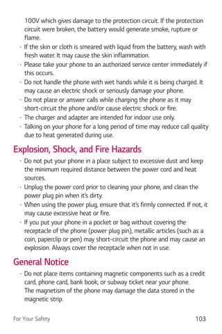 For Your Safety 103
100V which gives damage to the protection circuit. If the protection
circuit were broken, the battery would generate smoke, rupture or
flame.
If the skin or cloth is smeared with liquid from the battery, wash with
fresh water. It may cause the skin inflammation.
Please take your phone to an authorized service center immediately if
this occurs.
Do not handle the phone with wet hands while it is being charged. It
may cause an electric shock or seriously damage your phone.
Do not place or answer calls while charging the phone as it may
short-circuit the phone and/or cause electric shock or fire.
The charger and adapter are intended for indoor use only.
Talking on your phone for a long period of time may reduce call quality
due to heat generated during use.
Explosion, Shock, and Fire Hazards
Do not put your phone in a place subject to excessive dust and keep
the minimum required distance between the power cord and heat
sources.
Unplug the power cord prior to cleaning your phone, and clean the
power plug pin when it’s dirty.
When using the power plug, ensure that it’s firmly connected. If not, it
may cause excessive heat or fire.
If you put your phone in a pocket or bag without covering the
receptacle of the phone (power plug pin), metallic articles (such as a
coin, paperclip or pen) may short-circuit the phone and may cause an
explosion. Always cover the receptacle when not in use.
General Notice
Do not place items containing magnetic components such as a credit
card, phone card, bank book, or subway ticket near your phone.
The magnetism of the phone may damage the data stored in the
magnetic strip.
 