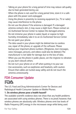 For Your Safety 104
Talking on your phone for a long period of time may reduce call quality
due to heat generated during use.
When the phone is not used for a long period time, store it in a safe
place with the power cord unplugged.
Using the phone in proximity to receiving equipment (i.e., TV or radio)
may cause interference to the phone.
Do not use the phone if the antenna is damaged. If a damaged
antenna contacts skin, it may cause a slight burn. Please contact an
LG Authorized Service Center to replace the damaged antenna.
Do not immerse your phone in water, liquid, or expose to high
humidity. Immediately, take it to an LG Authorized Service Center.
Do not paint your phone.
The data saved in your phone might be deleted due to careless
use, repair of the phone, or upgrade of the software. Please
backup your important phone numbers. (Ringtones, text messages,
voice messages, pictures, and videos could also be deleted.) The
manufacturer is not liable for damage due to the loss of data.
When you use the phone in public places, set the ringtone to vibration
so you don't disturb others.
Do not turn your phone on or off when putting it to your ear.
Use accessories, such as earphones and headsets, with caution.
Ensure that cables are tucked away safely and do not touch the
antenna unnecessarily.
FDA Consumer Update
The U.S. Food and Drug Administration’s Center for Devices and
Radiological Health Consumer Update on Mobile Phones:
1. Do wireless phones pose a health hazard?
The available scientific evidence does not show that any health problems
are associated with using wireless phones. There is no proof, however, that
wireless phones are absolutely safe. Wireless phones emit low levels of
Radio Frequency (RF) energy in the microwave range while being used.
 