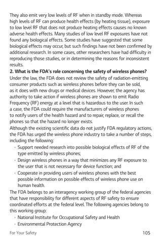 For Your Safety 105
They also emit very low levels of RF when in standby mode. Whereas
high levels of RF can produce health effects (by heating tissue), exposure
to low level RF that does not produce heating effects causes no known
adverse health effects. Many studies of low level RF exposures have not
found any biological effects. Some studies have suggested that some
biological effects may occur, but such findings have not been confirmed by
additional research. In some cases, other researchers have had difficulty in
reproducing those studies, or in determining the reasons for inconsistent
results.
2. What is the FDA's role concerning the safety of wireless phones?
Under the law, the FDA does not review the safety of radiation-emitting
consumer products such as wireless phones before they can be sold,
as it does with new drugs or medical devices. However, the agency has
authority to take action if wireless phones are shown to emit Radio
Frequency (RF) energy at a level that is hazardous to the user. In such
a case, the FDA could require the manufacturers of wireless phones
to notify users of the health hazard and to repair, replace, or recall the
phones so that the hazard no longer exists.
Although the existing scientific data do not justify FDA regulatory actions,
the FDA has urged the wireless phone industry to take a number of steps,
including the following:
Support needed research into possible biological effects of RF of the
type emitted by wireless phones;
Design wireless phones in a way that minimizes any RF exposure to
the user that is not necessary for device function; and
Cooperate in providing users of wireless phones with the best
possible information on possible effects of wireless phone use on
human health.
The FDA belongs to an interagency working group of the federal agencies
that have responsibility for different aspects of RF safety to ensure
coordinated efforts at the federal level. The following agencies belong to
this working group:
National Institute for Occupational Safety and Health
Environmental Protection Agency
 