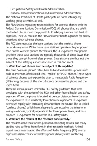 For Your Safety 106
Occupational Safety and Health Administration
National Telecommunications and Information Administration
The National Institutes of Health participates in some interagency
working group activities, as well.
The FDA shares regulatory responsibilities for wireless phones with the
Federal Communications Commission (FCC). All phones that are sold in
the United States must comply with FCC safety guidelines that limit RF
exposure. The FCC relies on the FDA and other health agencies for safety
questions about wireless phones.
The FCC also regulates the base stations that the wireless phone
networks rely upon. While these base stations operate at higher power
than do the wireless phones themselves, the RF exposures that people
get from these base stations are typically thousands of times lower than
those they can get from wireless phones. Base stations are thus not the
subject of the safety questions discussed in this document.
3. What kinds of phones are the subject of this update?
The term “wireless phone” refers here to handheld wireless phones with
built-in antennas, often called “cell”, “mobile”, or “PCS” phones. These types
of wireless phones can expose the user to measurable Radio Frequency
(RF) energy because of the short distance between the phone and the
user’s head.
These RF exposures are limited by FCC safety guidelines that were
developed with the advice of the FDA and other federal health and safety
agencies. When the phone is located at greater distances from the user,
the exposure to RF is drastically lower because a person's RF exposure
decreases rapidly with increasing distance from the source. The so-called
“cordless phones,” which have a base unit connected to the telephone
wiring in a house, typically operate at far lower power levels, and thus
produce RF exposures far below the FCC safety limits.
4. What are the results of the research done already?
The research done thus far has produced conflicting results, and many
studies have suffered from flaws in their research methods. Animal
experiments investigating the effects of Radio Frequency (RF) energy
exposures characteristic of wireless phones have yielded conflicting
 