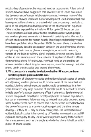 For Your Safety 107
results that often cannot be repeated in other laboratories. A few animal
studies, however, have suggested that low levels of RF could accelerate
the development of cancer in laboratory animals. However, many of the
studies that showed increased tumor development used animals that had
been genetically engineered or treated with cancer-causing chemicals so
as to be pre-disposed to develop cancer in the absence of RF exposure.
Other studies exposed the animals to RF for up to 22 hours per day.
These conditions are not similar to the conditions under which people
use wireless phones, so we do not know with certainty what the results
of such studies mean for human health. Three large epidemiology studies
have been published since December 2000. Between them, the studies
investigated any possible association between the use of wireless phones
and primary brain cancer, glioma, meningioma, or acoustic neuroma,
tumors of the brain or salivary gland, leukemia, or other cancers. None
of the studies demonstrated the existence of any harmful health effects
from wireless phone RF exposures. However, none of the studies can
answer questions about long-term exposures, since the average period of
phone use in these studies was around three years.
5. What research is needed to decide whether RF exposure from
wireless phones poses a health risk?
A combination of laboratory studies and epidemiological studies of people
actually using wireless phones would provide some of the data that are
needed. Lifetime animal exposure studies could be completed in a few
years. However, very large numbers of animals would be needed to provide
reliable proof of a cancer promoting effect if one exists. Epidemiological
studies can provide data that is directly applicable to human populations,
but ten or more years follow-up may be needed to provide answers about
some health effects, such as cancer. This is because the interval between
the time of exposure to a cancer-causing agent and the time tumors
develop — if they do — may be many, many years. The interpretation of
epidemiological studies is hampered by difficulties in measuring actual RF
exposure during day-to-day use of wireless phones. Many factors affect
this measurement, such as the angle at which the phone is held, or which
model of phone is used.
 