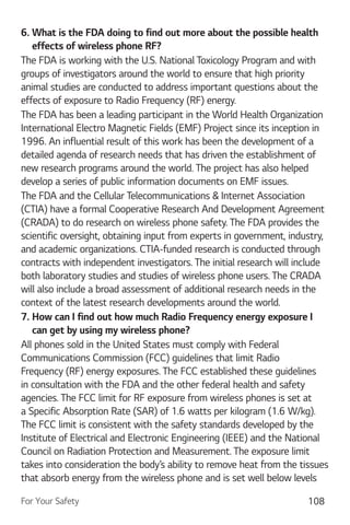 For Your Safety 108
6. What is the FDA doing to find out more about the possible health
effects of wireless phone RF?
The FDA is working with the U.S. National Toxicology Program and with
groups of investigators around the world to ensure that high priority
animal studies are conducted to address important questions about the
effects of exposure to Radio Frequency (RF) energy.
The FDA has been a leading participant in the World Health Organization
International Electro Magnetic Fields (EMF) Project since its inception in
1996. An influential result of this work has been the development of a
detailed agenda of research needs that has driven the establishment of
new research programs around the world. The project has also helped
develop a series of public information documents on EMF issues.
The FDA and the Cellular Telecommunications & Internet Association
(CTIA) have a formal Cooperative Research And Development Agreement
(CRADA) to do research on wireless phone safety. The FDA provides the
scientific oversight, obtaining input from experts in government, industry,
and academic organizations. CTIA-funded research is conducted through
contracts with independent investigators. The initial research will include
both laboratory studies and studies of wireless phone users. The CRADA
will also include a broad assessment of additional research needs in the
context of the latest research developments around the world.
7. How can I find out how much Radio Frequency energy exposure I
can get by using my wireless phone?
All phones sold in the United States must comply with Federal
Communications Commission (FCC) guidelines that limit Radio
Frequency (RF) energy exposures. The FCC established these guidelines
in consultation with the FDA and the other federal health and safety
agencies. The FCC limit for RF exposure from wireless phones is set at
a Specific Absorption Rate (SAR) of 1.6 watts per kilogram (1.6 W/kg).
The FCC limit is consistent with the safety standards developed by the
Institute of Electrical and Electronic Engineering (IEEE) and the National
Council on Radiation Protection and Measurement. The exposure limit
takes into consideration the body’s ability to remove heat from the tissues
that absorb energy from the wireless phone and is set well below levels
 